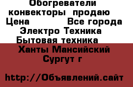 Обогреватели( конвекторы) продаю  › Цена ­ 2 200 - Все города Электро-Техника » Бытовая техника   . Ханты-Мансийский,Сургут г.